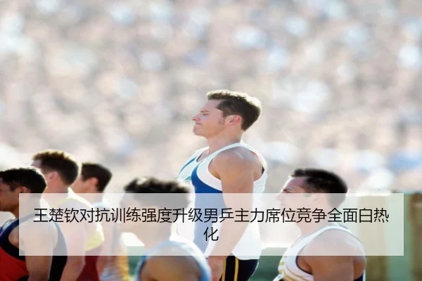 王楚钦对抗训练强度升级男乒主力席位竞争全面白热化